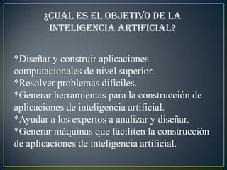 ¿Cuál es el objetivo de la
        inteligencia artificial?


*Diseñar y construir aplicaciones
computacionales de nivel superior.
*Resolver problemas difíciles.
*Generar herramientas para la construcción de
aplicaciones de inteligencia artificial.
*Ayudar a los expertos a analizar y diseñar.
*Generar máquinas que faciliten la construcción
de aplicaciones de inteligencia artificial.
 