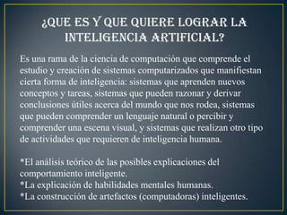 ¿Que es y que quiere lograr la
        inteligencia artificial?
Es una rama de la ciencia de computación que comprende el
estudio y creación de sistemas computarizados que manifiestan
cierta forma de inteligencia: sistemas que aprenden nuevos
conceptos y tareas, sistemas que pueden razonar y derivar
conclusiones útiles acerca del mundo que nos rodea, sistemas
que pueden comprender un lenguaje natural o percibir y
comprender una escena visual, y sistemas que realizan otro tipo
de actividades que requieren de inteligencia humana.

*El análisis teórico de las posibles explicaciones del
comportamiento inteligente.
*La explicación de habilidades mentales humanas.
*La construcción de artefactos (computadoras) inteligentes.
 