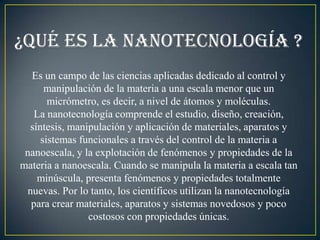 ¿Qué es la nanotecnología ?
  Es un campo de las ciencias aplicadas dedicado al control y
      manipulación de la materia a una escala menor que un
       micrómetro, es decir, a nivel de átomos y moléculas.
   La nanotecnología comprende el estudio, diseño, creación,
  síntesis, manipulación y aplicación de materiales, aparatos y
     sistemas funcionales a través del control de la materia a
 nanoescala, y la explotación de fenómenos y propiedades de la
materia a nanoescala. Cuando se manipula la materia a escala tan
    minúscula, presenta fenómenos y propiedades totalmente
 nuevas. Por lo tanto, los científicos utilizan la nanotecnología
  para crear materiales, aparatos y sistemas novedosos y poco
                costosos con propiedades únicas.
 