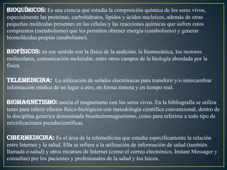 Bioquímicos: Es una ciencia que estudia la composición química de los seres vivos,
especialmente las proteínas, carbohidratos, lípidos y ácidos nucleicos, además de otras
pequeñas moléculas presentes en las células y las reacciones químicas que sufren estos
compuestos (metabolismo) que les permiten obtener energía (catabolismo) y generar
biomoléculas propias (anabolismo).

Biofísicos: en ese sentido son la física de la audición, la biomecánica, los motores
moleculares, comunicación molecular, entre otros campos de la biología abordada por la
física.

Telemedicina: La utilización de señales electrónicas para transferir y/o intercambiar
información médica de un lugar a otro, en forma remota y en tiempo real.

Biomagnetismo: asocia el magnetismo con los seres vivos. En la bibliografía se utiliza
tanto para referir efectos físico-biológicos con metodología científica convencional, dentro de
la disciplina genérica denominada bioelectromagnetismo, como para referirse a todo tipo de
mixtificaciones pseudocientíficas.

Cibermedicina: Es el área de la telemedicina que estudia específicamente la relación
entre Internet y la salud. Ella se refiere a la utilización de información de salud (también
llamada e-salud) y otros recursos de Internet (como el correo electrónico, Instant Messager y
consultas) por los pacientes y profesionales de la salud y los laicos.
 