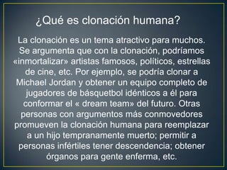 ¿Qué es clonación humana?
 La clonación es un tema atractivo para muchos.
  Se argumenta que con la clonación, podríamos
«inmortalizar» artistas famosos, políticos, estrellas
   de cine, etc. Por ejemplo, se podría clonar a
 Michael Jordan y obtener un equipo completo de
    jugadores de básquetbol idénticos a él para
   conformar el « dream team» del futuro. Otras
  personas con argumentos más conmovedores
promueven la clonación humana para reemplazar
    a un hijo tempranamente muerto; permitir a
 personas infértiles tener descendencia; obtener
         órganos para gente enferma, etc.
 
