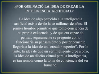 ¿Por que nació la idea de crear la
      inteligencia artificial?

     La idea de algo parecido a la inteligencia
 artificial existe desde hace millones de años. El
primer hombre primitivo que tomo conciencia de
    su propia existencia, y de que era capaz de
      pensar, seguramente se pregunto como
   funcionaria su pensamiento y posteriormente
llegaría a la idea de un “creador superior”. Por lo
tanto, la idea de que un ser inteligente cree a otro,
 la idea de un diseño virtual para la inteligencia,
es tan remota como la toma de conciencia del ser
                      humano.
 