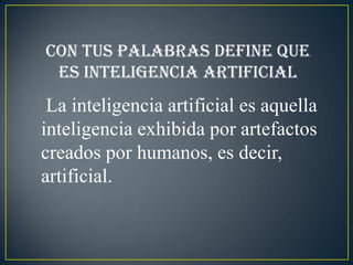 Con tus palabras define que
 es inteligencia artificial
 La inteligencia artificial es aquella
inteligencia exhibida por artefactos
creados por humanos, es decir,
artificial.
 