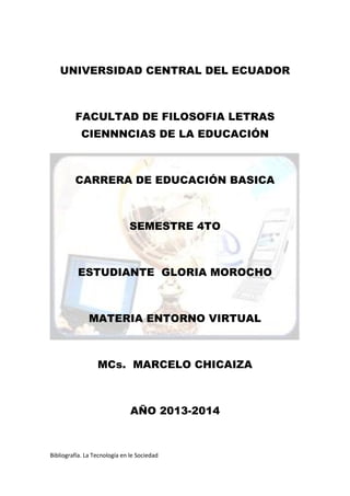 Bibliografía. La Tecnología en le Sociedad
UNIVERSIDAD CENTRAL DEL ECUADOR
FACULTAD DE FILOSOFIA LETRAS
CIENNNCIAS DE LA EDUCACIÓN
CARRERA DE EDUCACIÓN BASICA
SEMESTRE 4TO
ESTUDIANTE GLORIA MOROCHO
MATERIA ENTORNO VIRTUAL
MCs. MARCELO CHICAIZA
AÑO 2013-2014
 