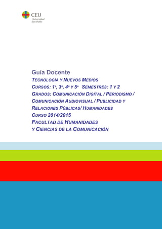 Guía Docente
TECNOLOGÍA Y NUEVOS MEDIOS
CURSOS: 1º, 3º, 4º Y 5º SEMESTRES: 1 Y 2
GRADOS: COMUNICACIÓN DIGITAL / PERIODISMO /
COMUNICACIÓN AUDIOVISUAL / PUBLICIDAD Y
RELACIONES PÚBLICAS/ HUMANIDADES
CURSO 2014/2015
FACULTAD DE HUMANIDADES
Y CIENCIAS DE LA COMUNICACIÓN
 