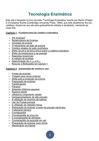 1
Tecnologia Enzimática
Este site é baseado no livro de texto "Tecnologia Enzimática 'escrito por Martin Chaplin
e Christopher Bucke (Cambridge University Press, 1990), que está atualmente fora de
catálogo. Espera-se que ele será gradualmente editada e atualizada, mantendo-se
neste site.
Capítulo 1 : Fundamentos da cinética enzimática
 Por enzimas?
 Nomenclatura de Enzimas
 Unidades de enzima
 O mecanismo de ação da enzima
 Cinética simples de ação enzimática
 Efeito do pH e da força iónica sobre a catálise enzimática
 Efeito da temperatura e da pressão
 Reacções reversíveis
 A inibição de enzimas
 Determinação da V max e K m
 Resumo e Bibliografia do Capítulo 1
Capítulo 2 : preparação da enzima e uso
 Fontes de enzimas
 Triagem para novas enzimas
 Mídia para a produção da enzima
 Preparação de enzimas
 Centrifugação
 Filtration
 Sistemas bifásicos aquosos
 Ruptura celular
 Ultrasonic rompimento celular
 Homogeneizadores de alta pressão
 A utilização de moinhos de esferas
 Uso de Freeze-prensas
 A utilização de métodos líticas
 Preparação de enzimas a partir da solução clarificada
 Tratamento térmico
 Cromatografia
 Cromatografia de troca Ion
 A cromatografia de afinidade
 Cromatografia de exclusão em gel
 Preparação de enzimas para venda
 Atendimento ao Cliente
 