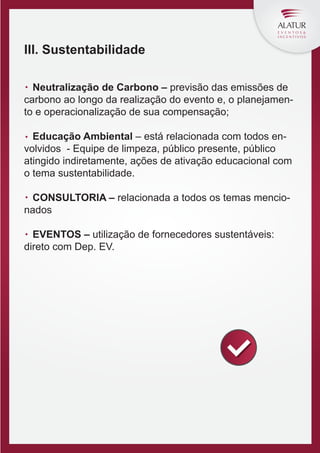 III. Sustentabilidade
Neutralização de Carbono – previsão das emissões de
carbono ao longo da realização do evento e, o planejamento e operacionalização de sua compensação;
Educação Ambiental – está relacionada com todos envolvidos - Equipe de limpeza, público presente, público
atingido indiretamente, ações de ativação educacional com
o tema sustentabilidade.
CONSULTORIA – relacionada a todos os temas mencionados
EVENTOS – utilização de fornecedores sustentáveis:
direto com Dep. EV.

 