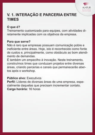 V. 1. INTERAÇÃO E PARCERIA ENTRE
TIMES
O que é?
Treinamento customizado para equipes, com atividades diretamente implicadas com os objetivos da empresa.
Para que serve?
Não é raro que empresas possuam comunicação pobre e
ineﬁciente entre áreas. Hoje, isto é reconhecido como fonte
de custos e, principalmente, como obstáculo ao bom atendimento de demandas.
É também um empecilho à inovação. Neste treinamento,
construímos times que conduzam projetos entre diversas
áreas, criando parcerias e canais que permanecerão abertos após o workshop.
Público alvo: Executivos
Perfil: Líderes de diversas áreas de uma empresa, especialmente daquelas que precisam incrementar contato.
Carga horária: 16 horas

 