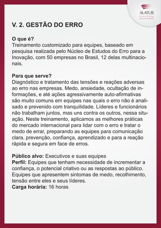 V. 2. GESTÃO DO ERRO
O que é?
Treinamento customizado para equipes, baseado em
pesquisa realizada pelo Núcleo de Estudos do Erro para a
Inovação, com 50 empresas no Brasil, 12 delas multinacionais.
Para que serve?
Diagnóstico e tratamento das tensões e reações adversas
ao erro nas empresas. Medo, ansiedade, ocultação de informações, e até ações agressivamente auto-aﬁrmativas
são muito comuns em equipes nas quais o erro não é analisado e prevenido com tranquilidade. Líderes e funcionários
não trabalham juntos, mas uns contra os outros, nessa situação. Neste treinamento, aplicamos as melhores práticas
do mercado internacional para lidar com o erro e tratar o
medo de errar, preparando as equipes para comunicação
clara, prevenção, conﬁança, aprendizado e para a reação
rápida e segura em face de erros.
Público alvo: Executivos e suas equipes
Perfil: Equipes que tenham necessidade de incrementar a
conﬁança, o potencial criativo ou as respostas ao público.
Equipes que apresentem sintomas de medo, recolhimento,
tensão entre eles e seus líderes.
Carga horária: 16 horas

 