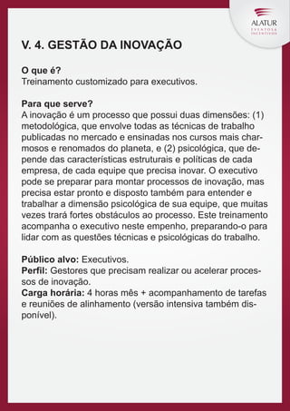 V. 4. GESTÃO DA INOVAÇÃO
O que é?
Treinamento customizado para executivos.
Para que serve?
A inovação é um processo que possui duas dimensões: (1)
metodológica, que envolve todas as técnicas de trabalho
publicadas no mercado e ensinadas nos cursos mais charmosos e renomados do planeta, e (2) psicológica, que depende das características estruturais e políticas de cada
empresa, de cada equipe que precisa inovar. O executivo
pode se preparar para montar processos de inovação, mas
precisa estar pronto e disposto também para entender e
trabalhar a dimensão psicológica de sua equipe, que muitas
vezes trará fortes obstáculos ao processo. Este treinamento
acompanha o executivo neste empenho, preparando-o para
lidar com as questões técnicas e psicológicas do trabalho.
Público alvo: Executivos.
Perfil: Gestores que precisam realizar ou acelerar processos de inovação.
Carga horária: 4 horas mês + acompanhamento de tarefas
e reuniões de alinhamento (versão intensiva também disponível).

 