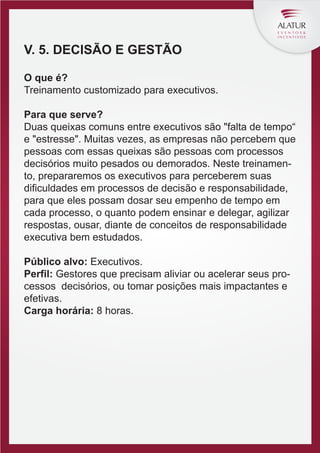 V. 5. DECISÃO E GESTÃO
O que é?
Treinamento customizado para executivos.
Para que serve?
Duas queixas comuns entre executivos são "falta de tempo“
e "estresse". Muitas vezes, as empresas não percebem que
pessoas com essas queixas são pessoas com processos
decisórios muito pesados ou demorados. Neste treinamento, prepararemos os executivos para perceberem suas
diﬁculdades em processos de decisão e responsabilidade,
para que eles possam dosar seu empenho de tempo em
cada processo, o quanto podem ensinar e delegar, agilizar
respostas, ousar, diante de conceitos de responsabilidade
executiva bem estudados.
Público alvo: Executivos.
Perfil: Gestores que precisam aliviar ou acelerar seus processos decisórios, ou tomar posições mais impactantes e
efetivas.
Carga horária: 8 horas.

 