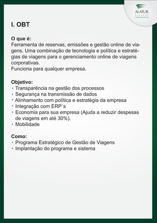 I. OBT
O que é:
Ferramenta de reservas, emissões e gestão online de viagens. Uma combinação de tecnologia e política e estratégias de viagens para o gerenciamento online de viagens
corporativas.
Funciona para qualquer empresa.
Objetivo:
Transparência na gestão dos processos
Segurança na transmissão de dados
Alinhamento com política e estratégia da empresa
Integração com ERP´s
Economia para sua empresa (Ajuda a reduzir despesas
de viagens em até 30%).
Mobilidade
Como:
Programa Estratégico de Gestão de Viagens
Implantação do programa e sistema

 