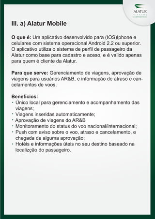 III. a) Alatur Mobile
O que é: Um aplicativo desenvolvido para (IOS)Iphone e
celulares com sistema operacional Android 2.2 ou superior.
O aplicativo utiliza o sistema de perfil de passageiro da
Alatur como base para cadastro e aceso, e é valido apenas
para quem é cliente da Alatur.
Para que serve: Gerenciamento de viagens, aprovação de
viagens para usuários AR&B, e informação de atraso e cancelamentos de voos.
Benefícios:
Único local para gerenciamento e acompanhamento das
viagens;
Viagens inseridas automaticamente;
Aprovação de viagens do AR&B
Monitoramento do status do voo nacional/internacional;
Push com aviso sobre o voo, atraso e cancelamento, e
chegada de alguma aprovação;
Hotéis e informações úteis no seu destino baseado na
localizção do passageiro.

 