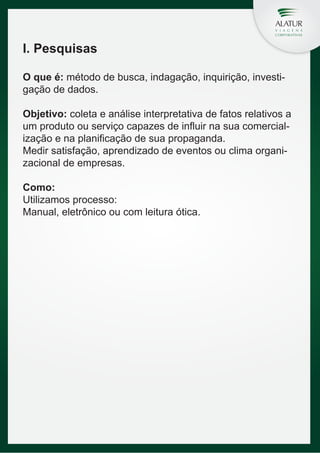 I. Pesquisas
O que é: método de busca, indagação, inquirição, investigação de dados.
Objetivo: coleta e análise interpretativa de fatos relativos a
um produto ou serviço capazes de influir na sua comercialização e na planificação de sua propaganda.
Medir satisfação, aprendizado de eventos ou clima organizacional de empresas.
Como:
Utilizamos processo:
Manual, eletrônico ou com leitura ótica.

 