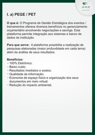 I. a) PEGE / PET
O que é: O Programa de Gestão Estratégica dos eventos /
treinamentos oferece diversos benefícios no gerenciamento
orçamentário envolvendo negociações e savings. Esta
plataforma permite integração aos sistemas e banco de
dados da instituição.
Para que serve: A plataforma possibilita a realização de
pesquisas elaboradas (maior profundidade em cada tema)
além da análise de seus resultados.
Benefícios:
100% Eletrônico;
Baixo custo;
Resultados imediatos e exatos;
Qualidade da informação;
Economia de espaço físico e organização dos seus
documentos em meio virtual;
Redução do impacto ambiental.

 