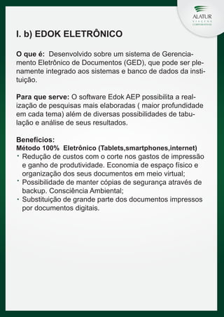 I. b) EDOK ELETRÔNICO
O que é: Desenvolvido sobre um sistema de Gerenciamento Eletrônico de Documentos (GED), que pode ser plenamente integrado aos sistemas e banco de dados da instituição.
Para que serve: O software Edok AEP possibilita a realização de pesquisas mais elaboradas ( maior profundidade
em cada tema) além de diversas possibilidades de tabulação e análise de seus resultados.
Benefícios:

Método 100% Eletrônico (Tablets,smartphones,internet)

Redução de custos com o corte nos gastos de impressão
e ganho de produtividade. Economia de espaço físico e
organização dos seus documentos em meio virtual;
Possibilidade de manter cópias de segurança através de
backup. Consciência Ambiental;
Substituição de grande parte dos documentos impressos
por documentos digitais.

 