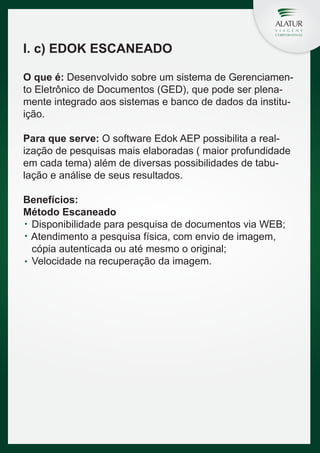 I. c) EDOK ESCANEADO
O que é: Desenvolvido sobre um sistema de Gerenciamento Eletrônico de Documentos (GED), que pode ser plenamente integrado aos sistemas e banco de dados da instituição.
Para que serve: O software Edok AEP possibilita a realização de pesquisas mais elaboradas ( maior profundidade
em cada tema) além de diversas possibilidades de tabulação e análise de seus resultados.
Benefícios:
Método Escaneado
Disponibilidade para pesquisa de documentos via WEB;
Atendimento a pesquisa física, com envio de imagem,
cópia autenticada ou até mesmo o original;
Velocidade na recuperação da imagem.

 