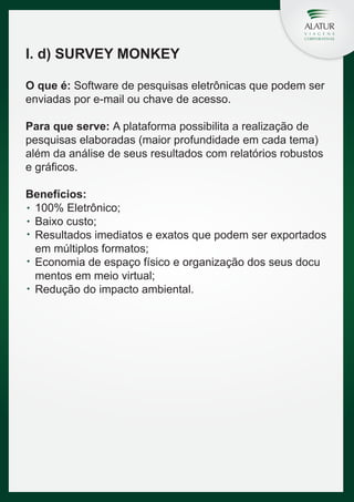 I. d) SURVEY MONKEY
O que é: Software de pesquisas eletrônicas que podem ser
enviadas por e-mail ou chave de acesso.
Para que serve: A plataforma possibilita a realização de
pesquisas elaboradas (maior profundidade em cada tema)
além da análise de seus resultados com relatórios robustos
e gráficos.
Benefícios:
100% Eletrônico;
Baixo custo;
Resultados imediatos e exatos que podem ser exportados
em múltiplos formatos;
Economia de espaço físico e organização dos seus docu
mentos em meio virtual;
Redução do impacto ambiental.

 