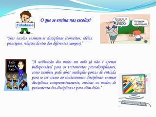O que se ensina nas escolas?“Nas escolas ensinam-se disciplinas (conceitos, idéias, princípios, relações dentro dos diferentes campos).”“A utilização dos meios em aula já não é apenas indispensável para os tratamentos protodisciplinares, como também pode abrir múltiplas portas de entrada para se ter acesso ao conhecimento disciplinar: ensinar disciplinas compreensivamente, ensinar os modos de pensamento das disciplinas e para além delas.”