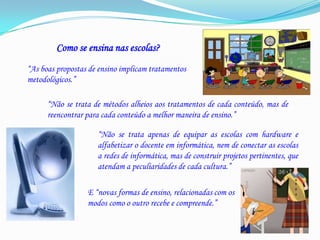 Como se ensina nas escolas?“As boas propostas de ensino implicam tratamentos metodológicos.”“Não se trata de métodos alheios aos tratamentos de cada conteúdo, mas de reencontrar para cada conteúdo a melhor maneira de ensino.”“Não se trata apenas de equipar as escolas com hardware e alfabetizar o docente em informática, nem de conectar as escolas a redes de informática, mas de construir projetos pertinentes, que atendam a peculiaridades de cada cultura.”E “novas formas de ensino, relacionadas com os modos como o outro recebe e compreende.”