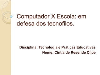 Computador X Escola: em
defesa dos tecnofilos.

Disciplina: Tecnologia e Práticas Educativas
Nome: Cintia de Resende Clipe

 