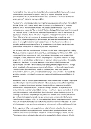 humanidade já vinha fazendo tecnologia há séculos, mas ainda não tinha uma palavra para
denominá-la. (Curiosamente, a primeira menção da palavra “tecnologia” em um
pronunciamento de um presidente americano à sua população – o chamado “State of the
Union Address” – somente ocorreu em 1952.)

Fundador e/ou editor de alguns dos mais importantes veículos sobre tecnologia (Whole Earth
Review, Whole Earth Catalog, Wired), além de ter sido co-fundador da WELL, uma das
primeiras e mais marcantes comunidades virtuais de que se tem notícia, Kelly é mais
conhecido como o autor de “Out of Control: The New Biology of Machines, Social Systems, and
the Economic World” (1994), no qual apresenta uma perspectiva sobre os mecanismos de
organização complexa. Tendo sido leitura obrigatória para os principais atores da série de
filmes “Matrix”, o livro gira em torno de temas como cibernética, emergência, auto-
organização, sistemas complexos, e teoria do caos, e trata essencialmente de um suposto
ponto de convergência de diversas áreas da ciência e da filosofia contemporâneas: a
inteligência não é organizada sob forma de uma estrutura centralizada mas, é muito mais
parecida com uma espécie de colméia de pequenos componentes.

Em livro a ser publicado em Outubro de 2010 com o título “What Technology Wants” (Viking
Adult), assim como em palestra de mesmo título proferida ao portal TED.com em 2005 e outra
também ao TED em Novembro de 2009, Kelly se refere à tecnologia como uma entidade
“biológica”, a saber, o technium, com sua própria agenda e sua própria trajetória de longo
prazo. Entre as características fundamentais do technium estariam: aumentar a diversidade,
maximizar a liberdade e as escolhas, expandir o espaço do possível, incrementar a
especialização, aumentar a densidade do poder e do significado, engajar matéria e energia,
atingir ubiqüidade e liberação, aumentar a complexidade e a co-dependência social assim
como a natureza auto-referencial, alinhar-se com a natureza, bem como acelerar a
evolutibilidade. De modo geral, a tendência da tecnologia seria aumentar a diversidade de
artefatos, métodos, e técnicas, levando a uma maior multiplicidade de possibilidades e de
escolhas.

Ainda como parte de sua concepção da tecnologia como uma entidade biológica, Kelly sugere
tratar tecnologias específicas como se fossem indivíduos ou espécies que fariam parte do
sistema emergente denominado technium. Nesse sentido, um organismo tecnológico
individual teria um tipo de resposta, mas numa ecologia composta de espécies que co-
evoluem iríamos encontrar uma entidade elevada – o technium – que se comportaria de forma
bem diferente de uma espécie individual. O technium seria um certo superorganismo de
tecnologia que teria sua própria força, que por sua vez seria em parte cultural (influenciada
por e influenciadora dos humanos), mas que também seria parcialmente não-humana,
parcialmente não-indígena à física da própria tecnologia. E esse superorganismo seria como se
fosse um filho da humanidade, que nós humanos teríamos que treinar imbuindo-o de certos
princípios e valores que apreciamos antes que se tornasse mais autônomo do que seria hoje.

Enfim, argumenta Kelly, a tecnologia teria sua própria história natural, e não seria uma
entidade meramente derivada do humano, pois suas raízes remontariam ao Big Bang. O
technium teria muitas características em comum com a vida biológica, a mente, e outros
“sistemas extrópicos auto-sustentáveis próximos-ao-equilíbrio”. (A extropia seria definida
 