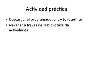 Ac=vidad	
  prác=ca	
  
•  Descargar	
  el	
  programado	
  Jclic	
  y	
  JClic	
  author	
  
•  Navegar	
  a	
  través	
  de	
  la	
  biblioteca	
  de	
  
ac=vidades	
  
 