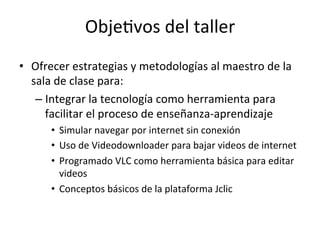Obje=vos	
  del	
  taller	
  
•  Ofrecer	
  estrategias	
  y	
  metodologías	
  al	
  maestro	
  de	
  la	
  
sala	
  de	
  clase	
  para:	
  
– Integrar	
  la	
  tecnología	
  como	
  herramienta	
  para	
  
facilitar	
  el	
  proceso	
  de	
  enseñanza-­‐aprendizaje	
  
•  Simular	
  navegar	
  por	
  internet	
  sin	
  conexión	
  	
  
•  Uso	
  de	
  Videodownloader	
  para	
  bajar	
  videos	
  de	
  internet	
  
•  Programado	
  VLC	
  como	
  herramienta	
  básica	
  para	
  editar	
  
videos	
  
•  Conceptos	
  básicos	
  de	
  la	
  plataforma	
  Jclic	
  
 