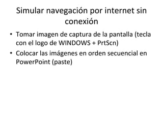 Simular	
  navegación	
  por	
  internet	
  sin	
  
conexión	
  
•  Tomar	
  imagen	
  de	
  captura	
  de	
  la	
  pantalla	
  (tecla	
  
con	
  el	
  logo	
  de	
  WINDOWS	
  +	
  PrtScn)	
  
•  Colocar	
  las	
  imágenes	
  en	
  orden	
  secuencial	
  en	
  
PowerPoint	
  (paste)	
  
 