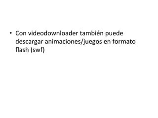 •  Con	
  videodownloader	
  también	
  puede	
  
descargar	
  animaciones/juegos	
  en	
  formato	
  
ﬂash	
  (swf)	
  
 