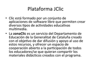 Plataforma	
  JClic	
  
•  Clic	
  está	
  formado	
  por	
  un	
  conjunto	
  de	
  
aplicaciones	
  de	
  soiware	
  libre	
  que	
  permiten	
  crear	
  
diversos	
  =pos	
  de	
  ac=vidades	
  educa=vas	
  
mul=media.	
  	
  
•  La	
  zonaClic	
  es	
  un	
  servicio	
  del	
  Departamento	
  de	
  
Educación	
  de	
  la	
  Generalitat	
  de	
  Cataluña	
  creado	
  
con	
  el	
  obje=vo	
  de	
  dar	
  difusión	
  y	
  apoyo	
  al	
  uso	
  de	
  
estos	
  recursos,	
  y	
  ofrecer	
  un	
  espacio	
  de	
  
cooperación	
  abierto	
  a	
  la	
  par=cipación	
  de	
  todos	
  
los	
  educadores/se	
  que	
  quieran	
  compar=r	
  los	
  
materiales	
  didác=cos	
  creados	
  con	
  el	
  programa.	
  
 