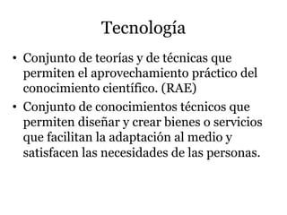 Tecnología
•  Conjunto de teorías y de técnicas que
permiten el aprovechamiento práctico del
conocimiento científico. (RAE)
•  Conjunto de conocimientos técnicos que
permiten diseñar y crear bienes o servicios
que facilitan la adaptación al medio y
satisfacen las necesidades de las personas.
 