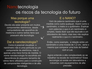 Nanotecnologia
os riscos da tecnologia do futuro
Mas porque uma
tecnologia?
Devido ela estar presente em muitos
componentes eletrônicos, desde
computadores até aparelhos da
medicina e outros tantos itens que
possuem alta tecnologia.
E o NANO?
Vem da palavra nanômetro que é uma
medida como outra qualquer. Assim como o
centímetro, o metro e o quilômetro. Explicar
com palavras o que é um nanômetro é
simples, basta dizer que ele equivale a um
bilionésimo de metro, mas isso não explica
realmente o que é o nanômetro.
Então, como exemplo, a relação entre um
nanômetro e uma moeda de 1,2 cm, seria o
mesmo que comparar uma bola de futebol
com a Lua.
Agora entende a alta complexidade ao se
trabalhar na escala de nanômetros? Essa
tecnologia só existe em laboratórios e
indústrias com equipamentos de alta
precisão.
Daí a nanotecnologia?
Como é possível visualizar, o
nanômetro não é uma partícula ou um
componente da eletrônica, mas é
apenas uma mera forma de medida. O
nome nanotecnologia foi escolhido em
decorrência do pequeno tamanho de
vários itens utilizados para a construção
de componentes inteligentes e de alta
tecnologia.
 
