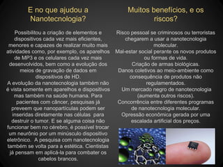 E no que ajudou a
Nanotecnologia?
Possibilitou a criação de elementos e
dispositivos cada vez mais eficientes,
menores e capazes de realizar muito mais
atividades como, por exemplo, os aparelhos
de MP3 e os celulares cada vez mais
desenvolvidos, bem como a evolução dos
meios de gravação de dados em
dispositivos de HD.
A evolução da nanotecnologia também não
é vista somente em aparelhos e dispositivos
mas também na saúde humana. Para
pacientes com câncer, pesquisas já
preveem que nanopartículas podem ser
inseridas diretamente nas células para
destruir o tumor. E se alguma coisa não
funcionar bem no cérebro, é possível trocar
um neurônio por um minúsculo dispositivo
eletrônico. A pesquisa com nanotecnologia
também se volta para a estética. Cientistas
já pensam em aplicá-la para combater os
cabelos brancos.
Muitos benefícios, e os
riscos?
Risco pessoal se criminosos ou terroristas
chegarem a usar a nanotecnologia
molecular.
Mal-estar social perante os novos produtos
ou formas de vida.
Criação de armas biológicas.
Danos coletivos ao meio-ambiente como
consequência de produtos não
regulamentados.
Um mercado negro de nanotecnologia
(aumenta outros riscos).
Concorrência entre diferentes programas
de nanotecnologia molecular.
Opressão econômica gerada por uma
escalada artificial dos preços.
 