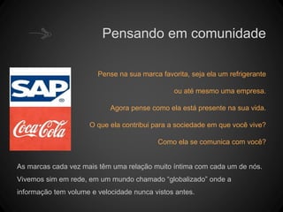 Pensando em comunidade
Pense na sua marca favorita, seja ela um refrigerante
ou até mesmo uma empresa.
Agora pense como ela está presente na sua vida.
O que ela contribui para a sociedade em que você vive?
Como ela se comunica com você?
As marcas cada vez mais têm uma relação muito íntima com cada um de nós.
Vivemos sim em rede, em um mundo chamado “globalizado” onde a
informação tem volume e velocidade nunca vistos antes.
 