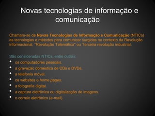 Novas tecnologias de informação e
comunicação
Chamam-se de Novas Tecnologias de Informação e Comunicação (NTICs)
as tecnologias e métodos para comunicar surgidas no contexto da Revolução
informacional, "Revolução Telemática" ou Terceira revolução industrial.
São consideradas NTICs, entre outras:
• os computadores pessoais.
• a gravação doméstica de CDs e DVDs.
• a telefonia móvel.
• os websites e home pages.
• a fotografia digital.
• a captura eletrônica ou digitalização de imagens.
• o correio eletrônico (e-mail).
 
