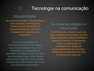 Tecnologia na comunicação
Interatividade:
As novas tecnologias, relacionadas a
uma revolução informacional,
oferecem uma infraestrutura
comunicacional que permite a
interação em rede de seus
integrantes.
As novas tecnologias de
comunicação levam a educação a
uma nova dimensão. Esta nova
dimensão é a capacidade de
encontrar uma lógica dentro do caos
de informações que muitas vezes
possuímos, organizar numa síntese
coerente das informações dentro de
uma área de conhecimento.
As novas tecnologias e a
comunicação
É difícil prever o impacto que terá
nelas, embora já se possam antever
alguns contornos: maior facilidade e
rapidez de acesso à informação,
melhor coordenação de
colaboradores dispersos
geograficamente, por exemplo,
integração e automatização dos
processos de negócios.
 