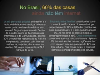 No Brasil, 60% das casas
ainda não têm internet
O alto preço dos pacotes de internet e a
indisponibilidade dos serviços deixam a
maior parte dos lares brasileiros sem
internet. Segundo pesquisa do Centro
de Estudos sobre as Tecnologias da
Informação e da Comunicação, apenas
40% do total das residências do País no
ano passado contavam com internet
residencial, seja fixa, discada ou via
modem 3G, o que representava 24,3
milhões de lares.
Enquanto entre famílias classificadas como
classe A ou B o acesso à internet atinge
respectivamente 97% e 78% das residências,
entre as camadas D e E elas somam apenas
6%. Já nos lares de classe média, a
penetração chega a 36%. Outra discrepância
ocorre nos acessos nas zonas rurais. Apenas
10% das residências nessas regiões contam
com internet, ante um patamar de 44% da
área urbana. Nas zonas rurais, a principal
barreira é a indisponibilidade do serviço.
 