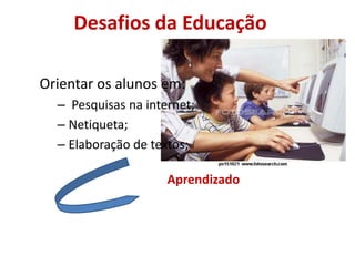 Desafios da EducaçãoOrientar os alunos em: Pesquisas na internet;Netiqueta;Elaboração de textos;Aprendizado