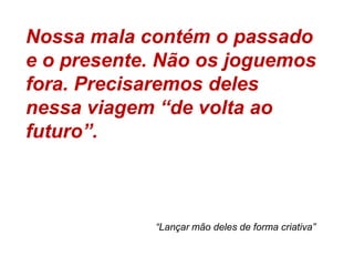 Nossa mala contém o passado e o presente. Não os joguemos fora. Precisaremos deles nessa viagem “de volta ao futuro”. “Lançar mão deles de forma criativa”