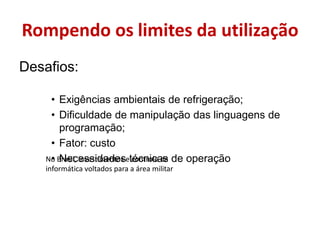 Rompendo os limites da utilizaçãoDesafios:Exigências ambientais de refrigeração;Dificuldade de manipulação das linguagens de programação;Fator: custoNecessidades técnicas de operaçãoNo Brasil, investimentos e controle da informática voltados para a área militar