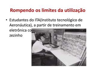 Estudantes do ITA(Instituto tecnológico de Aeronáutica), a partir de treinamento em eletrônica construíram o computador digital zezinhoRompendo os limites da utilização