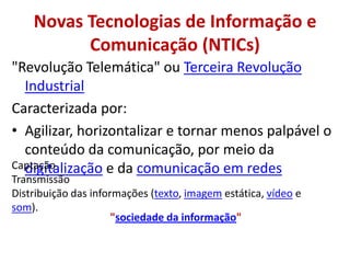 Novas Tecnologias de Informação e Comunicação (NTICs)"Revolução Telemática" ou Terceira Revolução IndustrialCaracterizada por:Agilizar, horizontalizar e tornar menos palpável o conteúdo da comunicação, por meio da digitalização e da comunicação em redesCaptaçãoTransmissão Distribuição das informações (texto, imagem estática, vídeo e som). "sociedade da informação"