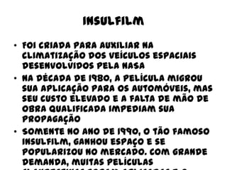 Insulfilm
• Foi criada para auxiliar na
climatização dos veículos espaciais
desenvolvidos pela NASA
• Na década de 1980, a película migrou
sua aplicação para os automóveis, mas
seu custo elevado e a falta de mão de
obra qualificada impediam sua
propagação
• Somente no ano de 1990, o tão famoso
insulfilm, ganhou espaço e se
popularizou no mercado. Com grande
demanda, muitas películas

 