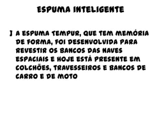 Espuma inteligente
] A espuma Tempur, que tem memória
de forma, foi desenvolvida para
revestir os bancos das naves
espaciais e hoje está presente em
colchões, travesseiros e bancos de
carro e de moto

 