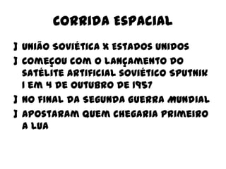 Corrida Espacial
] União Soviética x Estados Unidos
] Começou com o lançamento do
satélite artificial soviético Sputnik
1 em 4 de outubro de 1957
] No final da Segunda Guerra Mundial
] Apostaram quem chegaria primeiro
a lua

 