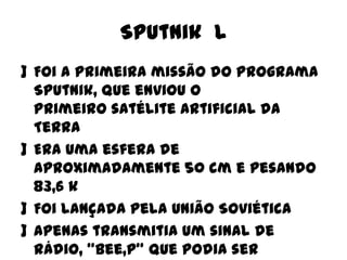 Sputnik l
] Foi a primeira missão do Programa
Sputnik, que enviou o
primeiro satélite artificial da
Terra
] Era uma esfera de
aproximadamente 50 cm e pesando
83,6 k
] Foi lançada pela União Soviética
] Apenas transmitia um sinal de
rádio, "bee,p” que podia ser

 