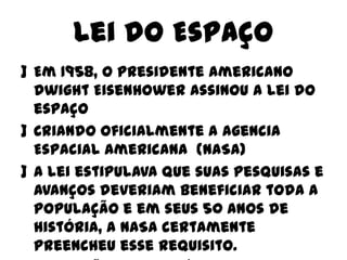 Lei do Espaço
] Em 1958, o presidente americano
Dwight Eisenhower assinou a lei do
espaço
] Criando oficialmente a Agencia
Espacial Americana (NASA)
] A lei estipulava que suas pesquisas e
avanços deveriam beneficiar toda a
população e em seus 50 anos de
história, a NASA certamente
preencheu esse requisito.

 