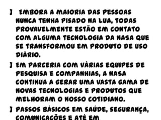 ] Embora a maioria das pessoas
nunca tenha pisado na lua, todas
provavelmente estão em contato
com alguma tecnologia da NASA que
se transformou em produto de uso
diário.
] Em parceria com várias equipes de
pesquisa e companhias, a NASA
continua a gerar uma vasta gama de
novas tecnologias e produtos que
melhoram o nosso cotidiano.
] Passos básicos em saúde, segurança,

 