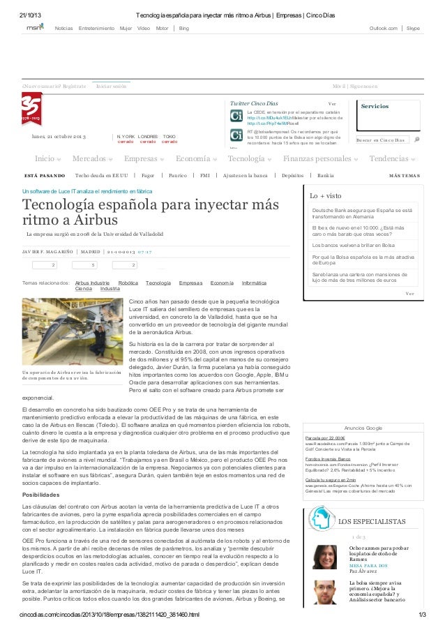 21/10/13 Tecnología española para inyectar más ritmo a Airbus | Empresas | Cinco Días
cincodias.com/cincodias/2013/10/18/empresas/1382111420_381460.html 1/3
ESTÁ PA SA NDO Techo deuda en EE UU Fagor Panrico FMI Ajustes en la banca Depósitos Bankia MÁ S TEMA S
JAV IER F. MAGARIÑO MADRID 2 1 -1 0-2 01 3 07 :1 7
2 5 2
Airbus Industrie Robótica Tecnología Empresas Economía Informática
Ciencia Industria
Temas relacionados:
Un operario de Airbu s rev isa la fabricación
de com ponentes de u n av ión.
Un software de Luce IT analiza el rendimiento en fábrica
Tecnología española para inyectar más
ritmo a Airbus
La empresa surgió en 2008 de la Univ ersidad de Valladolid
Cinco años han pasado desde que la pequeña tecnológica
Luce IT saliera del semillero de empresas que es la
universidad, en concreto la de Valladolid, hasta que se ha
convertido en un proveedor de tecnología del gigante mundial
de la aeronáutica Airbus.
Su historia es la de la carrera por tratar de sorprender al
mercado. Constituida en 2008, con unos ingresos operativos
de dos millones y el 95% del capital en manos de su consejero
delegado, Javier Durán, la firma pucelana ya había conseguido
hitos importantes como los acuerdos con Google, Apple, IBM u
Oracle para desarrollar aplicaciones con sus herramientas.
Pero el salto con el software creado para Airbus promete ser
exponencial.
El desarrollo en concreto ha sido bautizado como OEE Pro y se trata de una herramienta de
mantenimiento predictivo enfocada a elevar la productividad de las máquinas de una fábrica, en este
caso la de Airbus en Illescas (Toledo). El software analiza en qué momentos pierden eficiencia los robots,
cuánto dinero le cuesta a la empresa y diagnostica cualquier otro problema en el proceso productivo que
derive de este tipo de maquinaria.
La tecnología ha sido implantada ya en la planta toledana de Airbus, una de las más importantes del
fabricante de aviones a nivel mundial. “Trabajamos ya en Brasil o México, pero el producto OEE Pro nos
va a dar impulso en la internacionalización de la empresa. Negociamos ya con potenciales clientes para
instalar el software en sus fábricas”, asegura Durán, quien también teje en estos momentos una red de
socios capaces de implantarlo.
Posibilidades
Las cláusulas del contrato con Airbus acotan la venta de la herramienta predictiva de Luce IT a otros
fabricantes de aviones, pero la pyme española aprecia posibilidades comerciales en el campo
farmacéutico, en la producción de satélites y palas para aerogeneradores o en procesos relacionados
con el sector agroalimentario. La instalación en fábrica puede llevarse unos dos meses
OEE Pro funciona a través de una red de sensores conectados al autómata de los robots y al entorno de
los mismos. A partir de ahí recibe decenas de miles de parámetros, los analiza y “permite descubrir
desperdicios ocultos en las metodologías actuales, conocer en tiempo real la evolución respecto a lo
planificado y medir en costes reales cada actividad, motivo de parada o desperdicio”, explican desde
Luce IT.
Se trata de exprimir las posibilidades de la tecnología: aumentar capacidad de producción sin inversión
extra, adelantar la amortización de la maquinaria, reducir costes de fábrica y tener las piezas lo antes
posible. Puntos críticos todos ellos cuando los dos grandes fabricantes de aviones, Airbus y Boeing, se
Anuncios Google
Parcela por 22.000€
www.RasodelArca.com/Parcela 1.000m² junto a Campo de
Golf Concierte su Visita a la Parcela
Fondos Inversis Banco
homoinv ersis.com/Fondos-Inv ersion ¿Perfil Inversor
Equilibrado? 2,6% Rentabilidad + 5% Incentivo
Calcula tu seguro en 2min
www.genesis.es/Seguros-Coche ¡Ahorra hasta un 40% con
Génesis! Las mejores coberturas del mercado
¿Nuev o usuario? Regístrate Iniciar sesión Móv il | Síguenos en
lunes, 21 octubre 201 3 N. YORK
cerrado
LONDRES
cerrado
TOKIO
cerrado
http://t.co/MDu4uk1ELh
http://t.co/Prip74efiM
Twitter Cinco Días V er
La CEOE, en tensión por el separatismo catalán
Malestar por el silencio de
Rosell
RT @bolsatiemporeal: Os recordamos por qué
los 10.000 puntos de la Bolsa son algo digno de
recordarse: hacía 15 años que no se tocaban
http…
Bu scar en Cinco Días
Servicios
Inicio Mercados Empresas Economía Tecnología Finanzas personales Tendencias
0
Lo + visto
Deutsche Bank asegura que España se está
transformando en Alemania
El Ibex, de nuevo en el 10.000. ¿Está más
caro o más barato que otras veces?
Los bancos vuelven a brillar en Bolsa
Por qué la Bolsa española es la más atractiva
de Europa
Sareb lanza una cartera con mansiones de
lujo de más de tres millones de euros
V er
1 de 3
LOS ESPECIALISTAS
Ocho razones para probar
los platos de otoño de
Ramses
MESA PARA DOS
Paz Álv arez
La bolsa siempre av isa
primero. ¿Mejora la
economía española? y
Análisis sector bancario
Noticias Entretenimiento Mujer Vídeo Motor Bing Outlook.com Skype
 